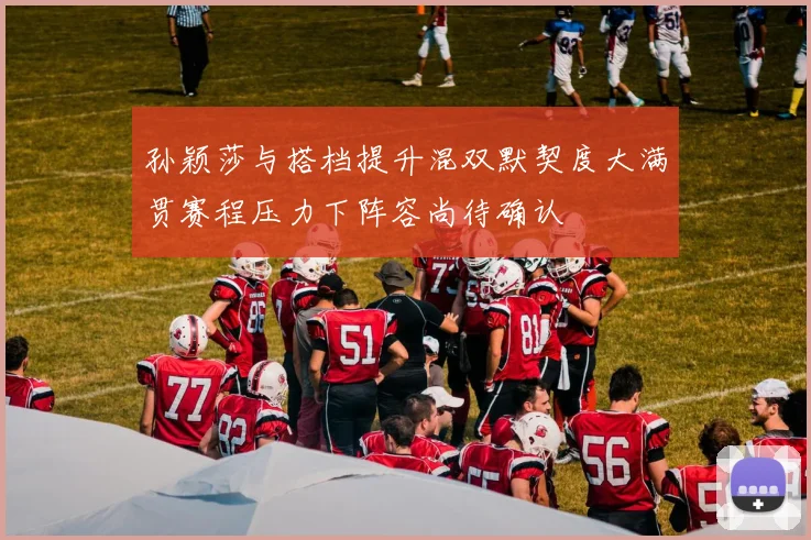 孙颖莎与搭档提升混双默契度大满贯赛程压力下阵容尚待确认
